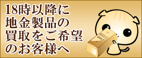 18時以降地金製品のお買取りをご利用のお客様へ